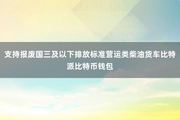 支持报废国三及以下排放标准营运类柴油货车比特派比特币钱包